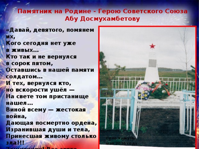 Памятник на Родине - Герою Советского Союза Абу Досмухамбетову «Давай, девятого, помянем их,  Кого сегодня нет уже в живых…  Кто так и не вернулся в сорок пятом,  Оставшись в нашей памяти солдатом…  И тех, вернулся кто, но вскорости ушёл —  На свете том пристанище нашел…  Виной всему — жестокая война,  Дающая посмертно ордена,  Изранившая души и тела,  Принесшая живому столько зла!!!  Защитники! Вас свято будем чтить,  И годы страшные те в памяти хранить,  Ведь благодарные потомки и страна   Своих героев не забудут имена!!! » Розбицкая  Наталья  Село Ушкуль май 2016 года