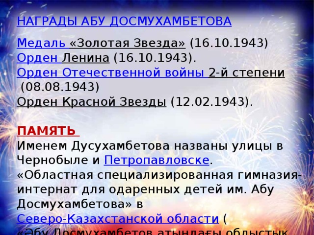 НАГРАДЫ АБУ ДОСМУХАМБЕТОВА Медаль «Золотая Звезда»   (16.10.1943) Орден Ленина   (16.10.1943). Орден Отечественной войны 2-й степени   (08.08.1943) Орден Красной Звезды   (12.02.1943).  ПАМЯТЬ Именем Дусухамбетова названы улицы в Чернобыле и  Петропавловске . «Областная специализированная гимназия-интернат для одаренных детей им. Абу Досмухамбетова» в  Северо-Казахстанской области  ( «Әбу Досмұхамбетов атындағы облыстық дарынды балаларға мамандандырылған гимназия-интернат»). Село Ушкуль май 2016 года