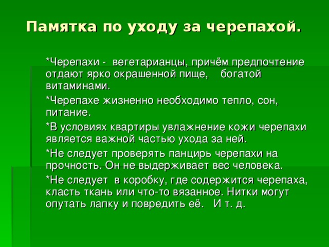 Памятка по уходу за черепахой.   *Черепахи - вегетарианцы, причём предпочтение отдают ярко окрашенной пище, богатой витаминами.  *Черепахе жизненно необходимо тепло, сон, питание.  *В условиях квартиры увлажнение кожи черепахи является важной частью ухода за ней.  *Не следует проверять панцирь черепахи на прочность. Он не выдерживает вес человека.  *Не следует в коробку, где содержится черепаха, класть ткань или что-то вязанное. Нитки могут опутать лапку и повредить её. И т. д.