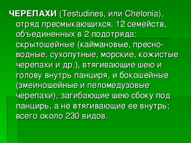 ЧЕРЕПАХИ (Testudines, или Chelonia), отряд пресмыкающихся. 12 семейств, объединенных в 2 подотряда: скрытошейные (каймановые, пресно-водные, сухопутные, морские, кожистые черепахи и др.), втягивающие шею и голову внутрь панциря, и бокошейные (змеиношейные и пеломедузовые черепахи), загибающие шею сбоку под панцирь, а не втягивающие ее внутрь; всего около 230 видов.