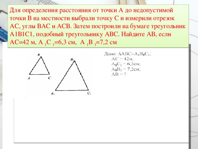 Для определения расстояния от точки А до недопустимой точки В на местности выбрали точку С и измерили отрезок АС, углы ВАС и АСВ. Затем построили на бумаге треугольник А1В1С1, подобный треугольнику АВС. Найдите АВ, если АС=42 м, А 1 С 1 =6,3 см, А 1 В 1 =7,2 см