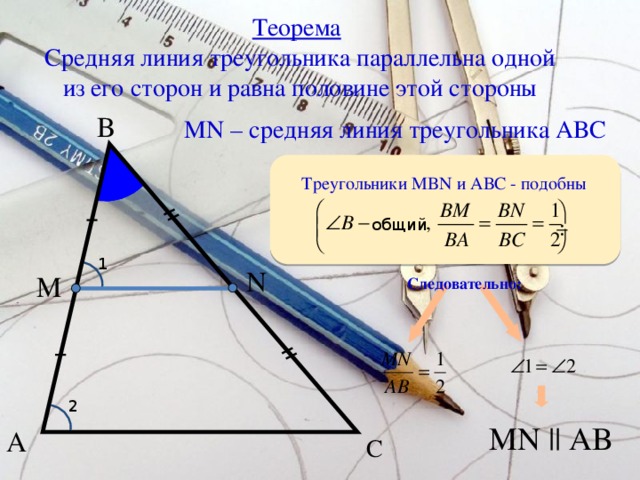 Теорема   Средняя линия треугольника параллельна одной из его сторон и равна половине этой стороны В MN – средняя линия треугольника АВС Треугольники MBN и АВС - подобны общий 1 N М Следовательно:  2 MN || AB А С