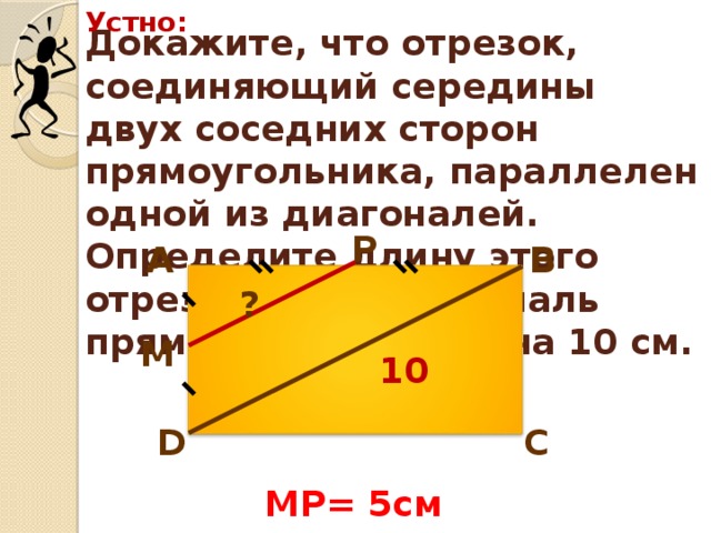 Устно: Докажите, что отрезок, соединяющий середины двух соседних сторон прямоугольника, параллелен одной из диагоналей. Определите длину этого отрезка, если диагональ прямоугольника равна 10 см. Р В А ? М 10 D С MP= 5см