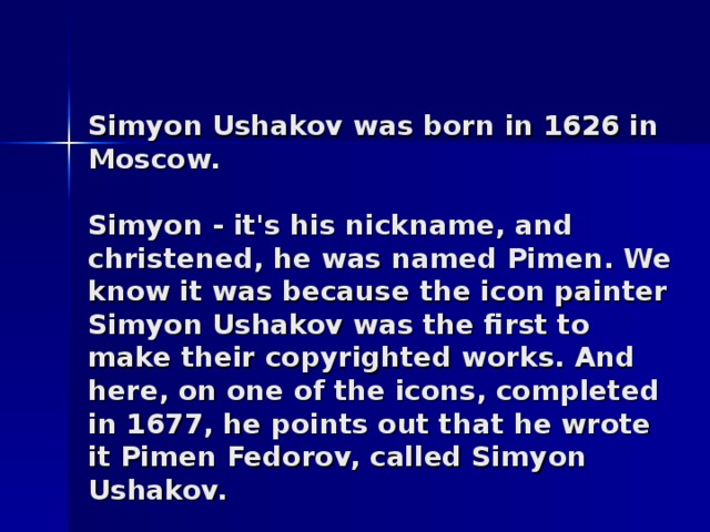 Simyon Ushakov was born in 1626 in Moscow.   Simyon - it's his nickname, and christened, he was named Pimen. We know it was because the icon painter Sim y on Ushakov was the first to make their copyrighted works. And here, on one of the icons, completed in 1677, he points out that he wrote it Pimen Fedorov, called Sim y on Ushakov.