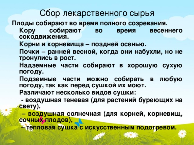 Сбор лекарственного сырья Плоды собирают во время полного созревания.  Кору собирают во время весеннего сокодвижения.  Корни и корневища – поздней осенью.  Почки – ранней весной, когда они набухли, но не тронулись в рост.  Надземные части собирают в хорошую сухую погоду.  Подземные части можно собирать в любую погоду, так как перед сушкой их моют.  Различают несколько видов сушки:   - воздушная теневая (для растений буреющих на свету),  – воздушная солнечная (для корней, корневищ, сочных плодов),  – тепловая сушка с искусственным подогревом.