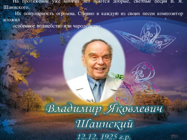 На протяжении уже многих лет поются добрые, светлые песни В. Я. Шаинского.  Их популярность огромна. Словно в каждую из своих песен композитор вложил особенное волшебство или чародейство.