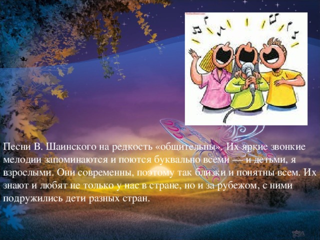 Песни В. Шаинского на редкость «общительны». Их яркие звонкие мелодии запоминаются и поются буквально всеми — и детьми, я взрослыми. Они современны, поэтому так близки и понятны всем. Их знают и любят не только у нас в стране, но и за рубежом, с ними подружились дети разных стран.