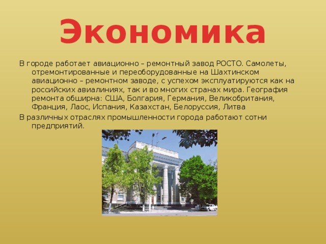 Экономика В городе работает авиационно – ремонтный завод РОСТО. Самолеты, отремонтированные и переоборудованные на Шахтинском авиационно – ремонтном заводе, с успехом эксплуатируются как на российских авиалиниях, так и во многих странах мира. География ремонта обширна: США, Болгария, Германия, Великобритания, Франция, Лаос, Испания, Казахстан, Белоруссия, Литва В различных отраслях промышленности города работают сотни предприятий.