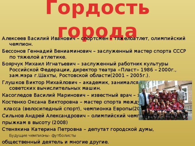 Гордость города Алексеев Василий Иванович – спортсмен – тяжелоатлет, олимпийский чемпион. Бессонов Геннадий Вениаминович – заслуженный мастер спорта СССР по тяжелой атлетике. Боярчук Михаил Игнатьевич – заслуженный работник культуры Российской Федерации, директор театра «Пласт» 1986 – 2000г., зам.мэра г.Шахты, Ростовской области(2001 – 2005г.). Глушков Виктор Михайлович – академик, занимался созданием первых советских вычислительных машин. Касогледов Василий Маринович – известный врач – хирург. Костенко Оксана Викторовна – мастер спорта международного  класса (велосипедный спорт), чемпионка Европы(2004). Сильнов Андрей Александрович – олимпийский чемпион по прыжкам в высоту (2008) Стенякина Катерина Петровна – депутат городской думы, Будущие чемпионы- футболисты  общественный деятель и многие другие.