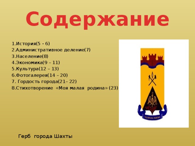 Содержание 1.История(5 - 6) 2.Административное деление(7) 3.Население(8) 4.Экономика(9 – 11) 5.Культура(12 – 13) 6.Фотогалерея(14 – 20) 7. Гордость города(21– 22) 8.Стихотворение «Моя малая родина» (23)  Герб города Шахты