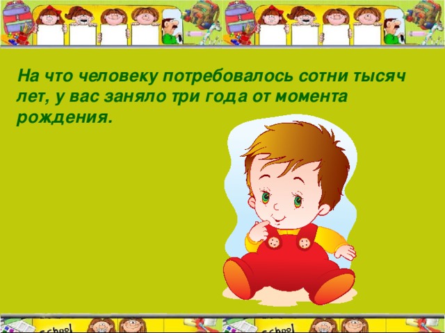 На что человеку потребовалось сотни тысяч лет, у вас заняло три года от момента рождения.