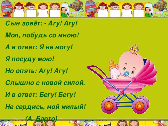 Сын зовёт: - Агу! Агу! Мол, побудь со мною! А в ответ: Я не могу! Я посуду мою! Но опять: Агу! Агу! Слышно с новой силой. И в ответ: Бегу! Бегу! Не сердись, мой милый!  (А. Барто)