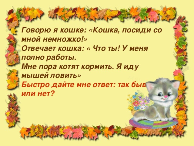 Говорю я кошке: «Кошка, посиди со мной немножко!»  Отвечает кошка: « Что ты! У меня полно работы.  Мне пора котят кормить. Я иду мышей ловить»  Быстро дайте мне ответ: так бывает или нет?