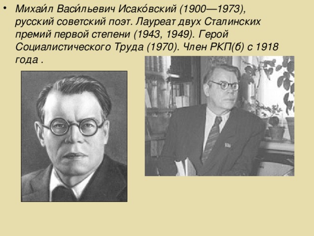 Михаи́л Васи́льевич Исако́вский (1900—1973), русский советский поэт. Лауреат двух Сталинских премий первой степени (1943, 1949). Герой Социалистического Труда (1970). Член РКП(б) с 1918 года .