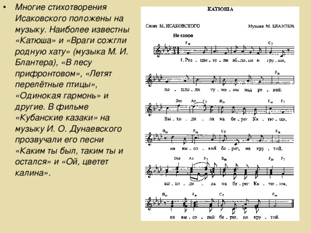 Многие стихотворения Исаковского положены на музыку. Наиболее известны «Катюша» и «Враги сожгли родную хату» (музыка М. И. Блантера), «В лесу прифронтовом», «Летят перелётные птицы», «Одинокая гармонь» и другие. В фильме «Кубанские казаки» на музыку И. О. Дунаевского прозвучали его песни «Каким ты был, таким ты и остался» и «Ой, цветет калина».