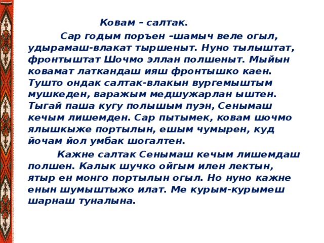 Ковам – салтак.  Сар годым поръен –шамыч веле огыл, удырамаш-влакат тыршеныт. Нуно тылыштат, фронтыштат Шочмо эллан полшеныт. Мыйын ковамат латкандаш ияш фронтышко каен. Тушто ондак салтак-влакын вургемыштым мушкеден, варажым медшужарлан ыштен. Тыгай паша кугу полышым пуэн, Сенымаш кечым лишемден. Сар пытымек, ковам шочмо ялышкыже портылын, ешым чумырен, куд йочам йол умбак шогалтен.  Кажне салтак Сенымаш кечым лишемдаш полшен. Калык шучко ойгым илен лектын, ятыр ен монго портылын огыл. Но нуно кажне енын шумыштыжо илат. Ме курым-курымеш шарнаш туналына.