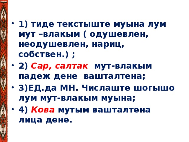 1) тиде текстыште муына лум мут –влакым ( одушевлен, неодушевлен, нариц, собствен.) ; 2) Сар, салтак мут-влакым падеж дене вашталтена; 3)ЕД.да МН. Числаште шогышо лум мут-влакым муына; 4) Кова мутым вашталтена лица дене.