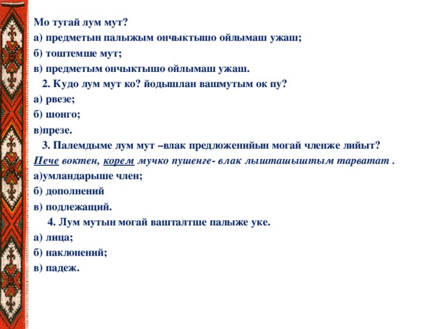 Мо тугай лум мут? а) предметын палыжым ончыктышо ойлымаш ужаш; б) тоштемше мут; в) предметым ончыктышо ойлымаш ужаш.  2. Кудо лум мут ко? йодышлан вашмутым ок пу? а) рвезе; б) шонго; в)презе.  3. Палемдыме лум мут –влак предложенийын могай членже лийыт? Пече воктен, корем мучко пушенге- влак лышташыштым тарватат . а)умландарыше член; б) дополнений в) подлежащий.  4. Лум мутын могай вашталтше палыже уке. а) лица; б) наклонений; в) падеж.