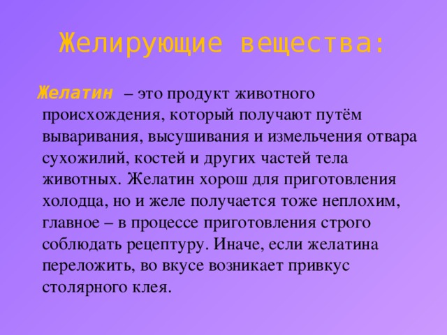 Желирующие вещества:  Желатин  – это продукт животного происхождения, который получают путём вываривания, высушивания и измельчения отвара сухожилий, костей и других частей тела животных. Желатин хорош для приготовления холодца, но и желе получается тоже неплохим, главное – в процессе приготовления строго соблюдать рецептуру. Иначе, если желатина переложить, во вкусе возникает привкус столярного клея.