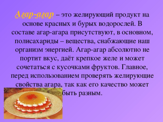 Агар-агар – это желирующий продукт на основе красных и бурых водорослей. В составе агар-агара присутствуют, в основном, полисахариды – вещества, снабжающие наш организм энергией. Агар-агар абсолютно не портит вкус, даёт крепкое желе и может сочетаться с кусочками фруктов. Главное, перед использованием проверять желирующие свойства агара, так как его качество может быть разным.