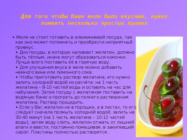 Для того чтобы Ваше желе было вкусным, нужно помнить несколько простых правил   • Желе не стоит готовить в алюминиевой посуде, так как оно может потемнеть и приобрести неприятный привкус.  • Дно посуды, в которую наливают желатин, должно быть тёплым, иначе могут образоваться комочки. Лучше всего поставить её в горячую воду.  • Для улучшения вкуса в желе можно добавить немного вина или лимонного сока.  • Чтобы приготовить раствор желатина, его нужно залить холодной водой из расчёта: на 1 часть желатина – 8-10 частей воды и оставить на час для набухания. Затем посуду с желатином поставить на водяную баню и прогреть до полного растворения желатина. Раствор процедить.  • Если у Вас желатин не в порошке, а в листах, то его следует сначала промыть холодной водой, залить на 30-40 минут (на 1 часть желатина – 10-12 частей воды), затем воду слить, желатин отжать от лишней влаги и ввести, постоянно помешивая, в закипевший сироп. Пластины полностью растворятся.