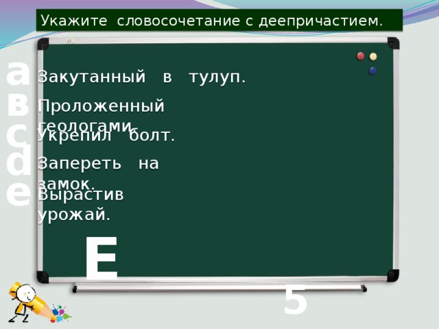 Укажите словосочетание с деепричастием. а Закутанный в тулуп. в Проложенный геологами. с Укрепил болт. d Запереть на замок. е Вырастив урожай. Е 5 вопрос