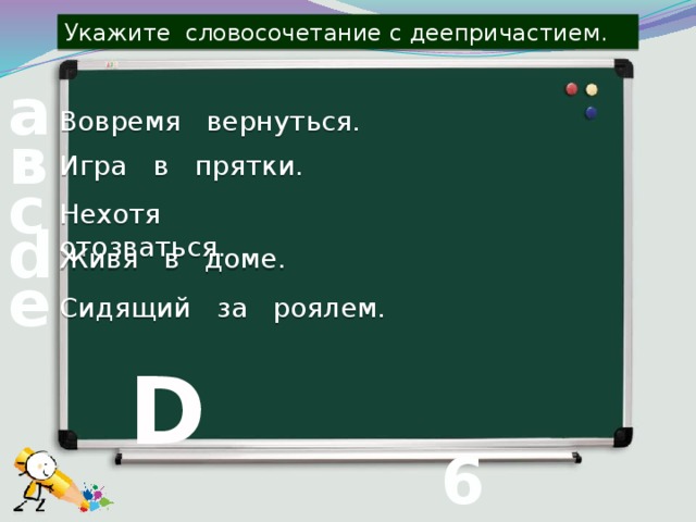 Укажите словосочетание с деепричастием. а Вовремя вернуться. в Игра в прятки. с Нехотя отозваться. d Живя в доме. е Сидящий за роялем. D 6 вопрос