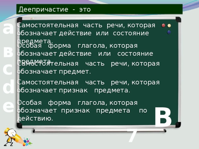 Деепричастие - это Самостоятельная часть речи, которая обозначает действие или состояние предмета. а Особая форма глагола, которая обозначает действие или состояние предмета. в Самостоятельная часть речи, которая обозначает предмет. с Самостоятельная часть речи, которая обозначает признак предмета. d Особая форма глагола, которая обозначает признак предмета по действию. е В 7 вопрос