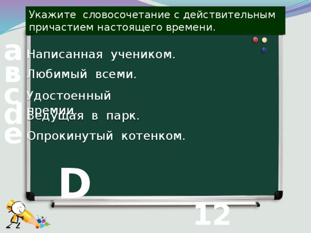 Укажите словосочетание с действительным причастием настоящего времени. а Написанная учеником. в Любимый всеми. с Удостоенный премии. d Ведущая в парк. е Опрокинутый котенком. D 12 вопрос