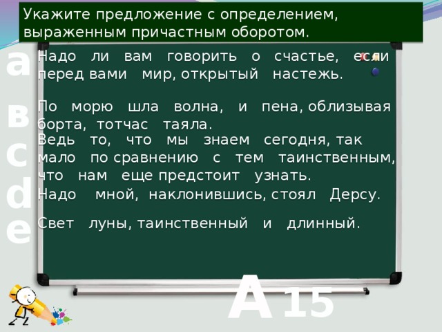 Укажите предложение с определением, выраженным причастным оборотом. Надо ли вам говорить о счастье, если перед вами мир, открытый настежь. а По морю шла волна, и пена, облизывая борта, тотчас таяла. в Ведь то, что мы знаем сегодня, так мало по сравнению с тем таинственным, что нам еще предстоит узнать. с d Надо мной, наклонившись, стоял Дерсу. Свет луны, таинственный и длинный. е  А 15 вопрос