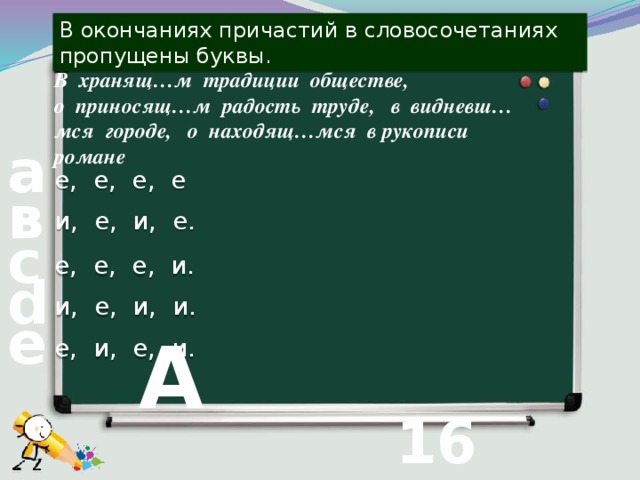 В окончаниях причастий в словосочетаниях пропущены буквы. В хранящ…м традиции обществе,  о приносящ…м радость труде, в видневш…мся городе, о находящ…мся в рукописи романе а е, е, е, е в и, е, и, е. с е, е, е, и. d и, е, и, и. е е, и, е, и. А 16 вопрос