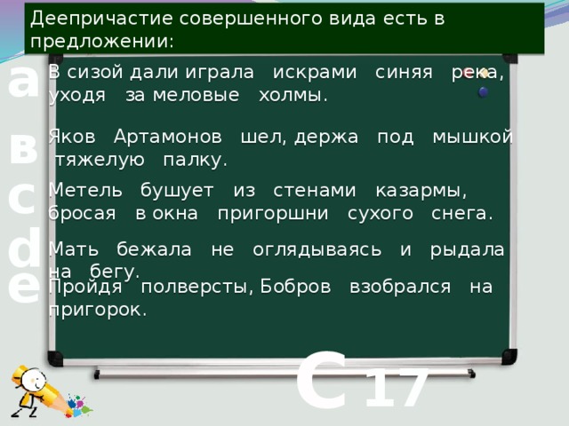 Деепричастие совершенного вида есть в предложении: В сизой дали играла искрами синяя река, уходя за меловые холмы. а Яков Артамонов шел, держа под мышкой тяжелую палку. в с Метель бушует из стенами казармы, бросая в окна пригоршни сухого снега. d Мать бежала не оглядываясь и рыдала на бегу. е Пройдя полверсты, Бобров взобрался на пригорок.  С 17 вопрос