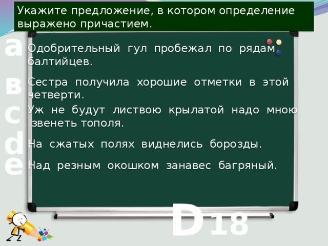 Укажите предложение, в котором определение выражено причастием. а Одобрительный гул пробежал по рядам балтийцев. в Сестра получила хорошие отметки в этой четверти. с Уж не будут листвою крылатой надо мною звенеть тополя. d На сжатых полях виднелись борозды. е Над резным окошком занавес багряный.  D 18 вопрос