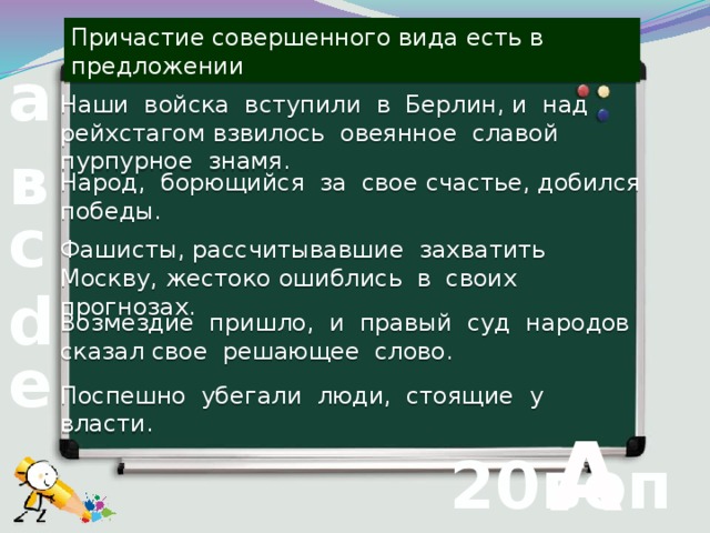 Причастие совершенного вида есть в предложении а Наши войска вступили в Берлин, и над рейхстагом взвилось овеянное славой пурпурное знамя. в Народ, борющийся за свое счастье, добился победы. с Фашисты, рассчитывавшие захватить Москву, жестоко ошиблись в своих прогнозах. d Возмездие пришло, и правый суд народов сказал свое решающее слово. е Поспешно убегали люди, стоящие у власти.  А 20вопрос