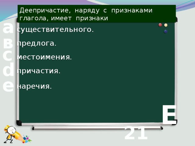 Деепричастие, наряду с признаками глагола, имеет признаки а существительного. в предлога. с местоимения. d причастия. е наречия.  Е 21 вопрос