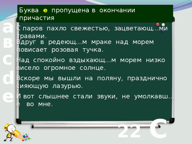 Буква е пропущена в окончании причастия а С паров пахло свежестью, зацветающ…ми травами. в Вдруг в редеющ…м мраке над морем повисает розовая тучка. с Над спокойно вздыхающ…м морем низко висело огромное солнце. d Вскоре мы вышли на поляну, празднично сияющую лазурью. е И вот слышнее стали звуки, не умолкавш…е во мне.  С 22 вопрос