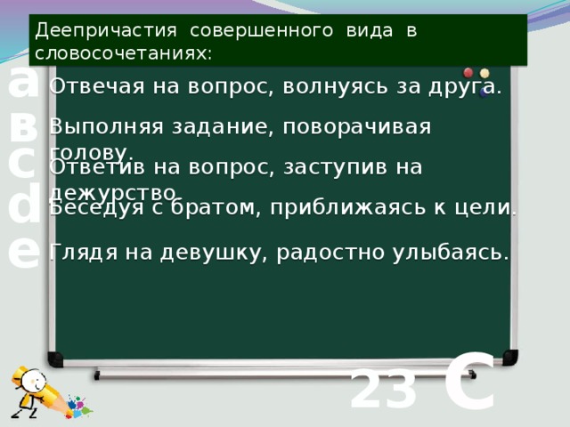 Деепричастия совершенного вида в словосочетаниях: а Отвечая на вопрос, волнуясь за друга. в Выполняя задание, поворачивая голову. с Ответив на вопрос, заступив на дежурство. d Беседуя с братом, приближаясь к цели. е Глядя на девушку, радостно улыбаясь.  С 23 вопрос