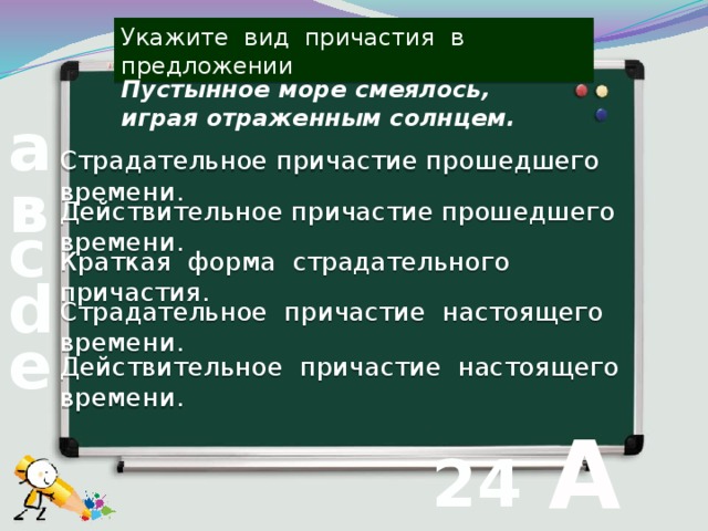 Укажите вид причастия в предложении Пустынное море смеялось, играя отраженным солнцем. а Страдательное причастие прошедшего времени. в Действительное причастие прошедшего времени. с Краткая форма страдательного причастия. d Страдательное причастие настоящего времени. е Действительное причастие настоящего времени.  А 24 вопрос