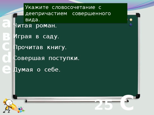 Укажите словосочетание с деепричастием совершенного вида. а Читая роман. в Играя в саду. с Прочитав книгу. d Совершая поступки. е Думая о себе.  С 25 вопрос