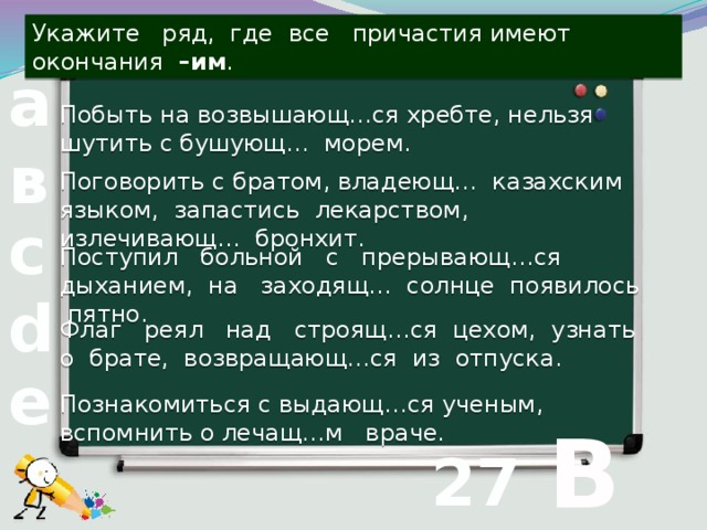 Укажите ряд, где все причастия имеют окончания –им . а Побыть на возвышающ…ся хребте, нельзя шутить с бушующ… морем. в Поговорить с братом, владеющ… казахским языком, запастись лекарством, излечивающ… бронхит. с Поступил больной с прерывающ…ся дыханием, на заходящ… солнце появилось пятно. d Флаг реял над строящ…ся цехом, узнать о брате, возвращающ…ся из отпуска. е  В Познакомиться с выдающ…ся ученым, вспомнить о лечащ…м враче. 27 вопрос