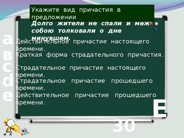 Укажите вид причастия в предложении Долго жители не спали и меж собою толковали о дне минувшем. а Действительное причастие настоящего времени. в Краткая форма страдательного причастия. с Страдательное причастие настоящего времени. d Страдательное причастие прошедшего времени. е Действительное причастие прошедшего времени.  Е 30 вопрос