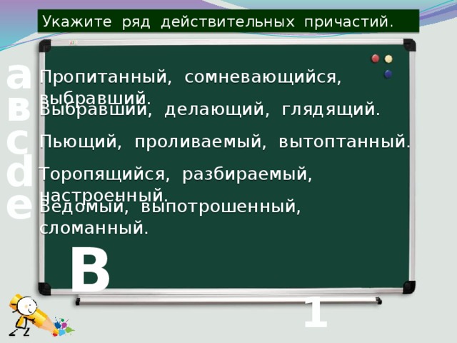 Укажите ряд действительных причастий. а Пропитанный, сомневающийся, выбравший. в Выбравший, делающий, глядящий. с Пьющий, проливаемый, вытоптанный. d Торопящийся, разбираемый, настроенный. е Ведомый, выпотрошенный, сломанный. В 1 вопрос