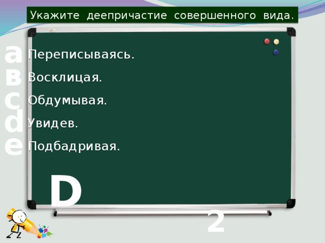 Укажите деепричастие совершенного вида. а Переписываясь. в Восклицая. с Обдумывая. d Увидев. е Подбадривая. D 2 вопрос