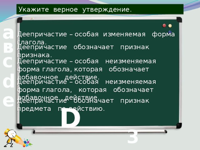 Укажите верное утверждение. а Деепричастие – особая изменяемая форма глагола. в Деепричастие обозначает признак признака. с Деепричастие – особая неизменяемая форма глагола, которая обозначает добавочное действие. d Деепричастие – особая неизменяемая форма глагола, которая обозначает добавочное действие. е Деепричастие обозначает признак предмета по действию. D 3 вопрос