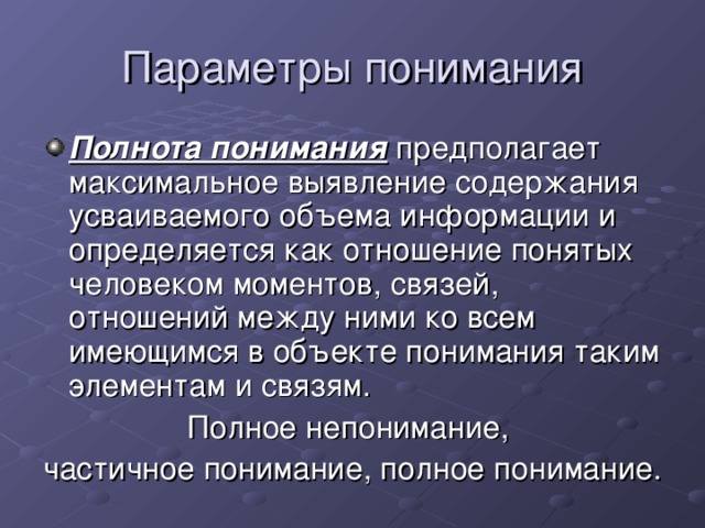 Параметры понимания Полнота понимания предполагает максимальное выявление содержания усваиваемого объема информации и определяется как отношение понятых человеком моментов, связей, отношений между ними ко всем имеющимся в объекте понимания таким элементам и связям. Полное непонимание, частичное понимание, полное понимание.