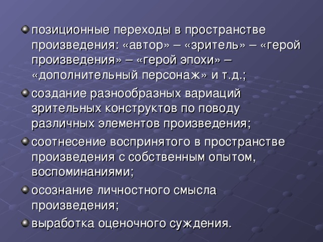 позиционные переходы в пространстве произведения: «автор» – «зритель» – «герой произведения» – «герой эпохи» – «дополнительный персонаж» и т.д.; создание разнообразных вариаций зрительных конструктов по поводу различных элементов произведения; соотнесение воспринятого в пространстве произведения с собственным опытом, воспоминаниями; осознание личностного смысла произведения; выработка оценочного суждения.