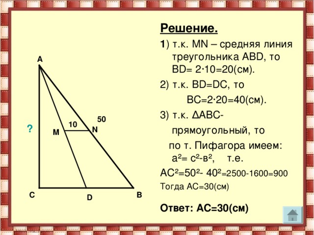 Решение.  1 ) т.к. М N – средняя линия треугольника АВ D , то В D = 2 · 10=20(см). 2) т.к. В D = D С, то   ВС=2 · 20=40(см). 3) т.к. Δ АВС-  прямоугольный, то  по т. Пифагора имеем: а ² = с ² -в ² , т.е. АС ² =50 ² - 40 ² =2500-1600=900 Тогда АС=30(см) Ответ: АС=30(см)  A 50 10 ? N M С В D