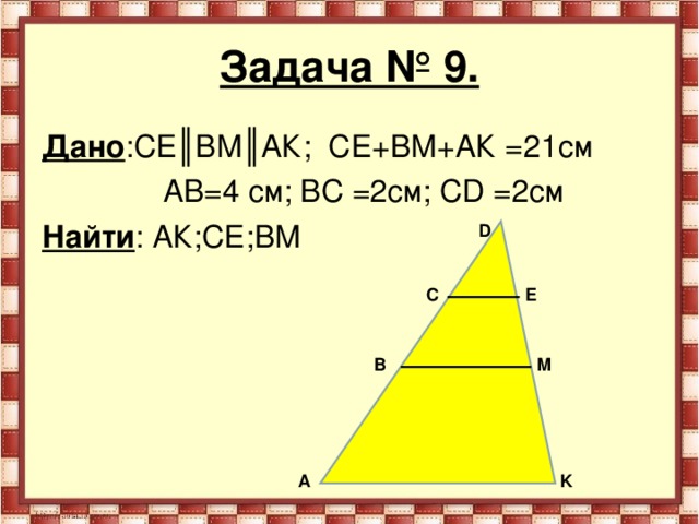 Задача № 9. Дано :СЕ║ВМ║АК; СЕ+ВМ+АК =21см  АВ=4 см; ВС =2см; С D =2см Найти : АК;СЕ;ВМ D C Е B M А K