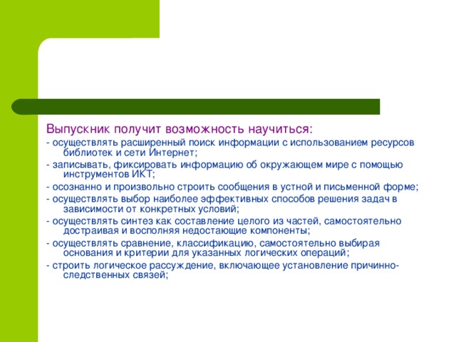 Выпускник получит возможность научиться: - осуществлять расширенный поиск информации с использованием ресурсов библиотек и сети Интернет; - записывать, фиксировать информацию об окружающем мире с помощью инструментов ИКТ; - осознанно и произвольно строить сообщения в устной и письменной форме; - осуществлять выбор наиболее эффективных способов решения задач в зависимости от конкретных условий; - осуществлять синтез как составление целого из частей, самостоятельно достраивая и восполняя недостающие компоненты; - осуществлять сравнение, классификацию, самостоятельно выбирая основания и критерии для указанных логических операций; - строить логическое рассуждение, включающее установление причинно-следственных связей;