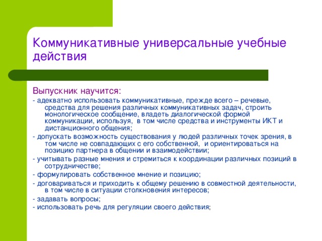 Коммуникативные универсальные учебные действия Выпускник научится: - адекватно использовать коммуникативные, прежде всего – речевые, средства для решения различных коммуникативных задач, строить монологическое сообщение, владеть диалогической формой коммуникации, используя, в том числе средства и инструменты ИКТ и дистанционного общения; - допускать возможность существования у людей различных точек зрения, в том числе не совпадающих с его собственной, и ориентироваться на позицию партнера в общении и взаимодействии; - учитывать разные мнения и стремиться к координации различных позиций в сотрудничестве; - формулировать собственное мнение и позицию; - договариваться и приходить к общему решению в совместной деятельности, в том числе в ситуации столкновения интересов; - задавать вопросы; - использовать речь для регуляции своего действия ;